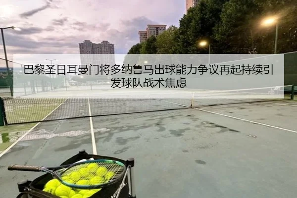 巴黎圣日耳曼门将多纳鲁马出球能力争议再起持续引发球队战术焦虑